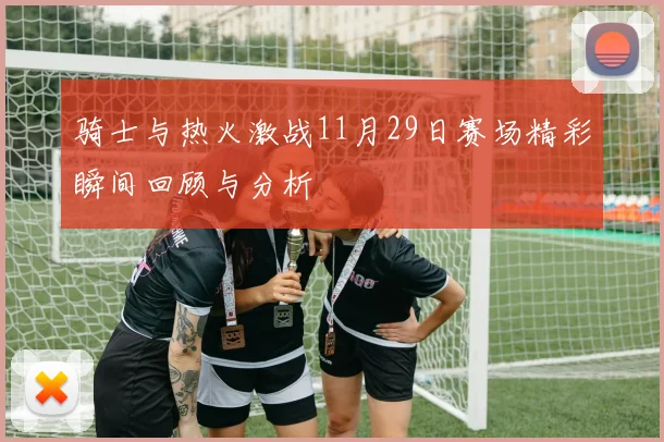 骑士与热火激战11月29日赛场精彩瞬间回顾与分析