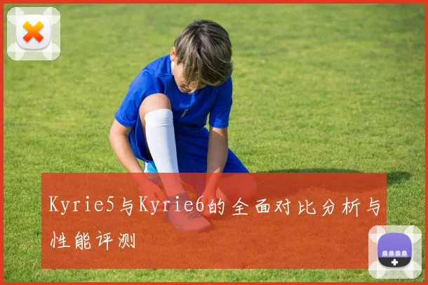 Kyrie5与Kyrie6的全面对比分析与性能评测