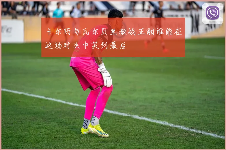 卡尔玛与瓦尔贝里激战正酣谁能在这场对决中笑到最后