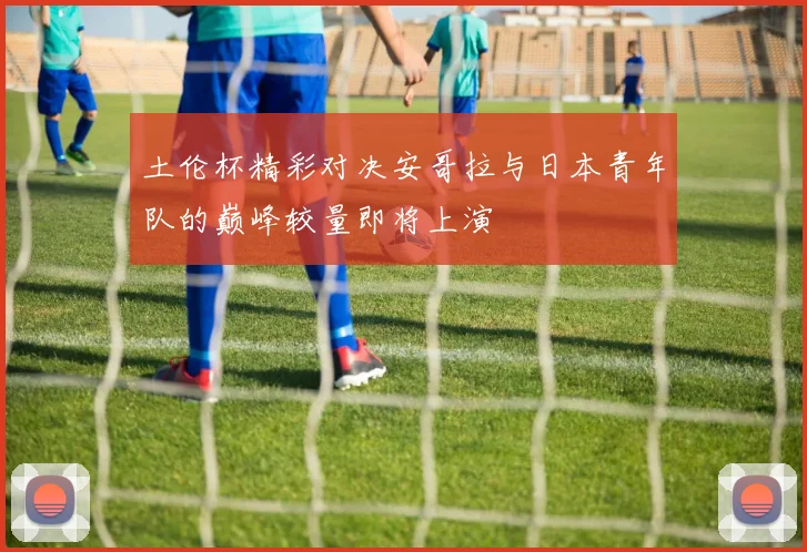 土伦杯精彩对决安哥拉与日本青年队的巅峰较量即将上演