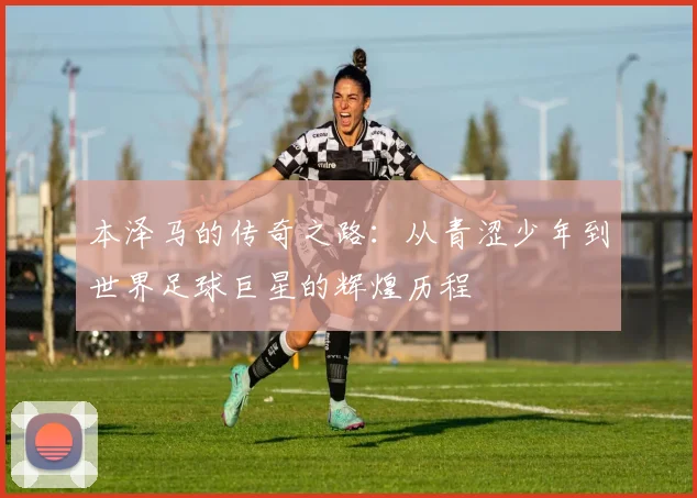 本泽马的传奇之路：从青涩少年到世界足球巨星的辉煌历程