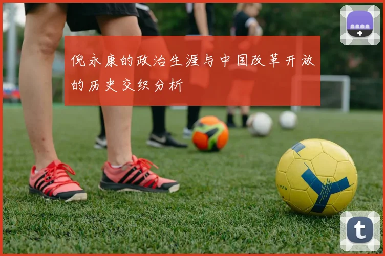 倪永康的政治生涯与中国改革开放的历史交织分析