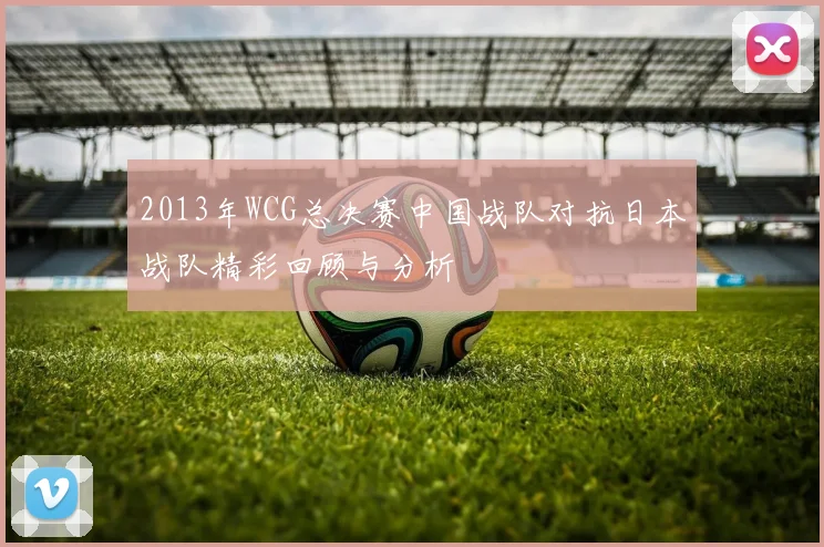 2013年WCG总决赛中国战队对抗日本战队精彩回顾与分析