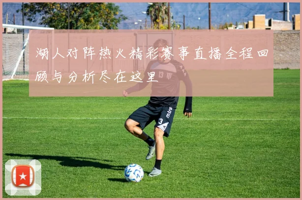 湖人对阵热火精彩赛事直播全程回顾与分析尽在这里