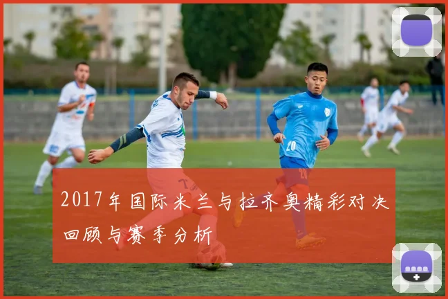 2017年国际米兰与拉齐奥精彩对决回顾与赛季分析