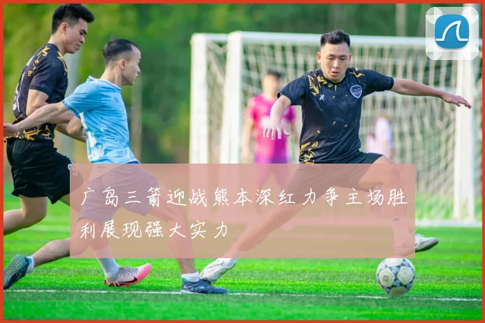 广岛三箭迎战熊本深红力争主场胜利展现强大实力