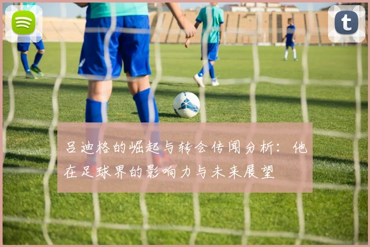 吕迪格的崛起与转会传闻分析：他在足球界的影响力与未来展望
