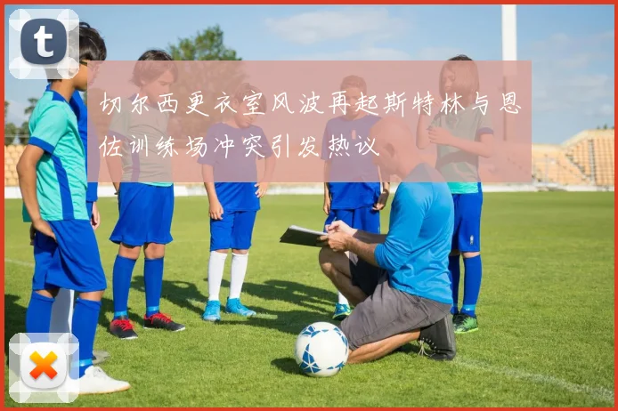 切尔西更衣室风波再起斯特林与恩佐训练场冲突引发热议