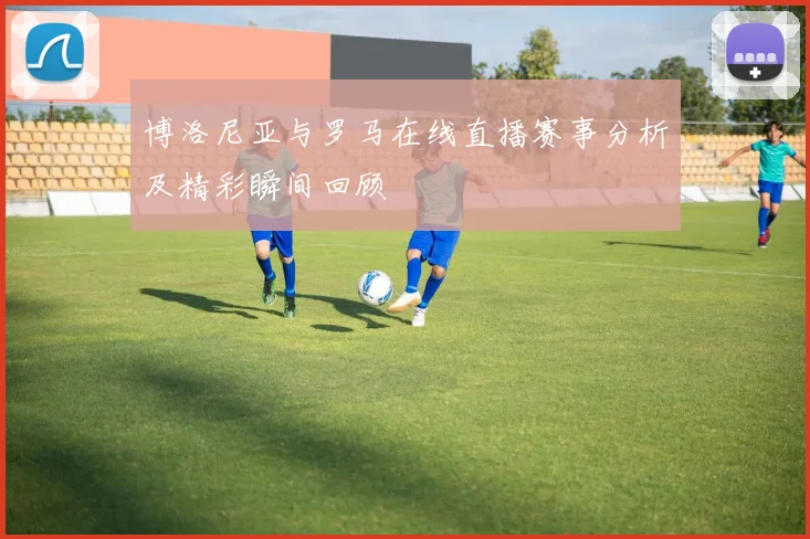 博洛尼亚与罗马在线直播赛事分析及精彩瞬间回顾