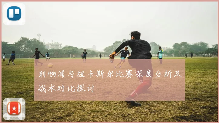 利物浦与纽卡斯尔比赛深度分析及战术对比探讨