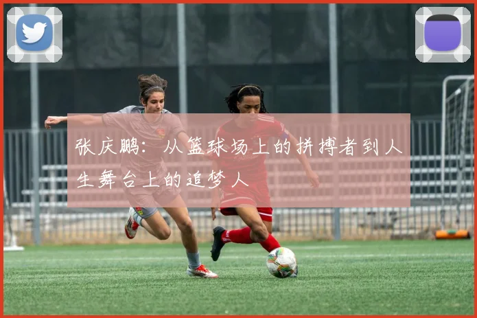 张庆鹏：从篮球场上的拼搏者到人生舞台上的追梦人