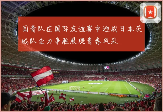 国青队在国际友谊赛中迎战日本茨城队全力争胜展现青春风采