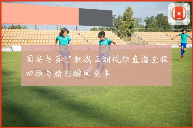 国安与苏宁激战正酣视频直播全程回顾与精彩瞬间分享