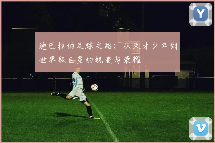 迪巴拉的足球之路：从天才少年到世界级巨星的蜕变与荣耀