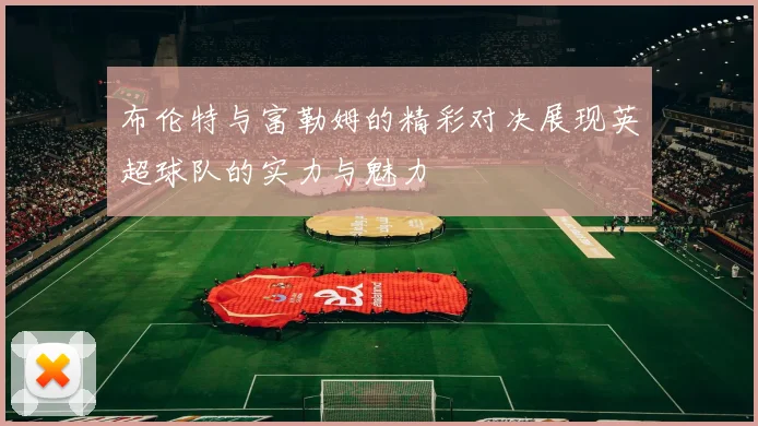 布伦特与富勒姆的精彩对决展现英超球队的实力与魅力