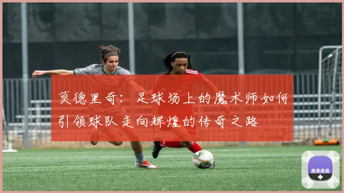 莫德里奇：足球场上的魔术师如何引领球队走向辉煌的传奇之路