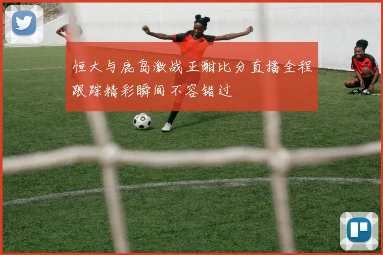 恒大与鹿岛激战正酣比分直播全程跟踪精彩瞬间不容错过