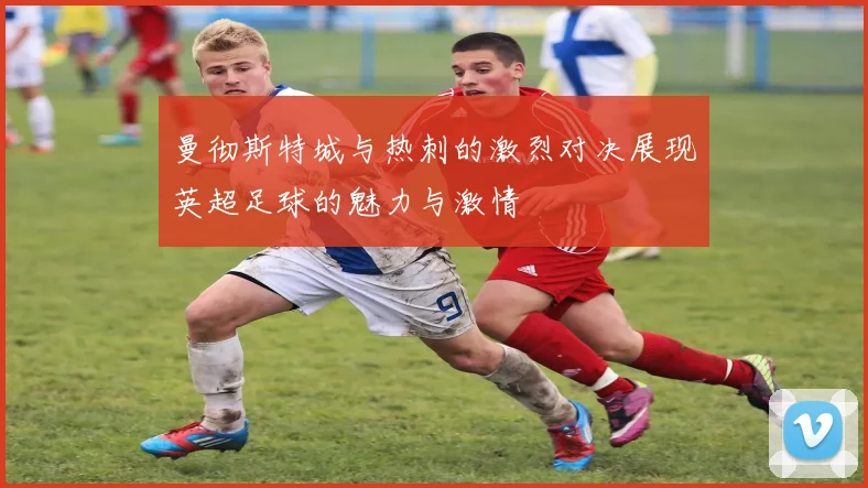 曼彻斯特城与热刺的激烈对决展现英超足球的魅力与激情