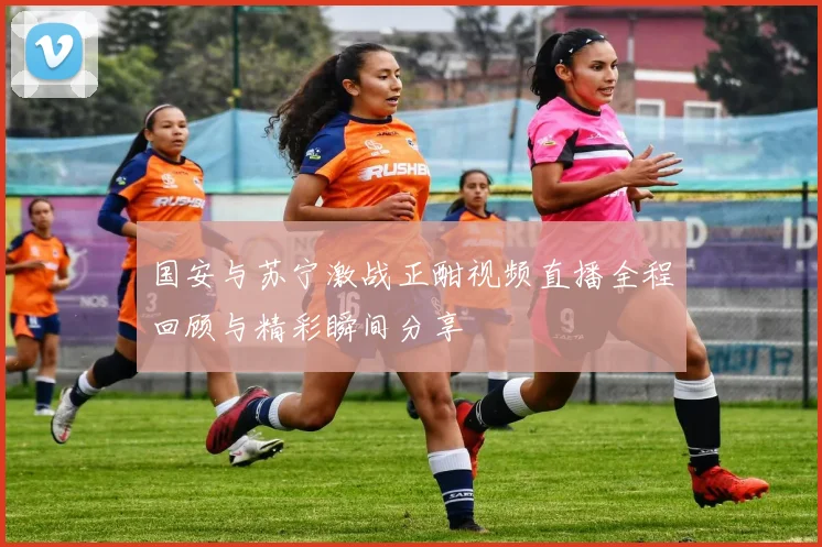 国安与苏宁激战正酣视频直播全程回顾与精彩瞬间分享