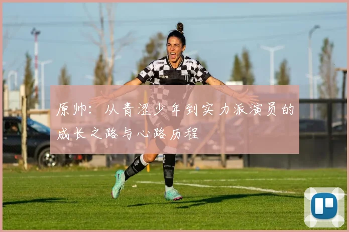原帅：从青涩少年到实力派演员的成长之路与心路历程