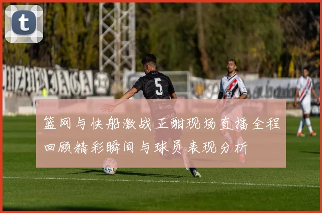 篮网与快船激战正酣现场直播全程回顾精彩瞬间与球员表现分析